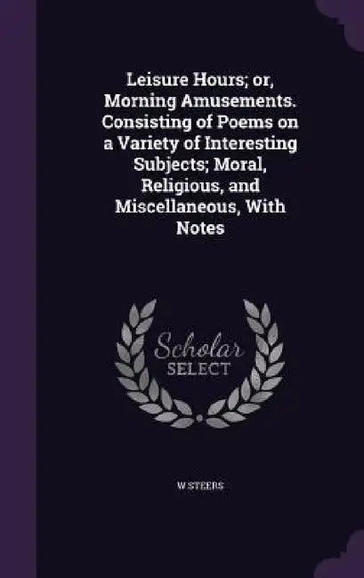 Leisure Hours; or, Morning Amusements. Consisting of Poems on a Variety of Interesting Subjects; Moral, Religious, and Miscellaneous, With Notes by W. Steers