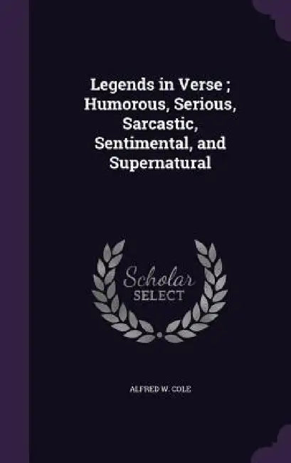 Legends in Verse; Humorous, Serious, Sarcastic, Sentimental, and Supernatural by Alfred W. Cole