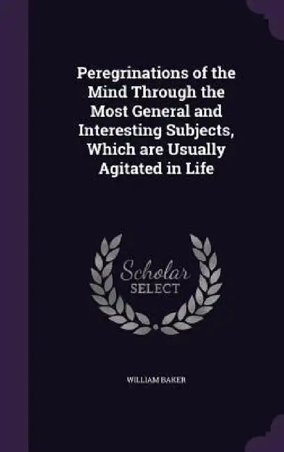 Peregrinations of the Mind Through the Most General and Interesting Subjects, Which are Usually Agitated in Life by William Baker