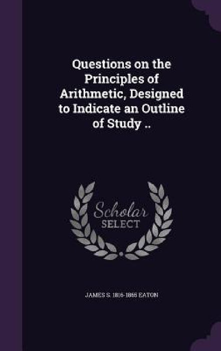 Questions on the Principles of Arithmetic, Designed to Indicate an Outline of Study .. by James S. 1816-1865 Eaton