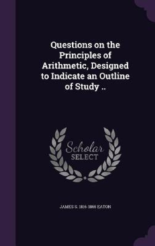 Questions on the Principles of Arithmetic, Designed to Indicate an Outline of Study .. by James S. 1816-1865 Eaton