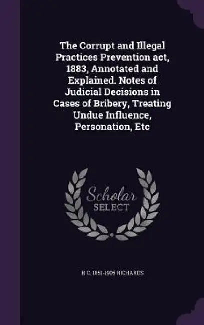 The Corrupt and Illegal Practices Prevention act, 1883, Annotated and Explained. Notes of Judicial Decisions in Cases of Bribery, Treating Undue Influ by H. C. 1851-1905 Richards
