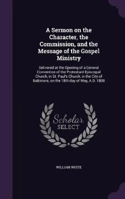 A Sermon on the Character, the Commission, and the Message of the Gospel Ministry: Delivered at the Opening of a General Convention of the Protestant by William White