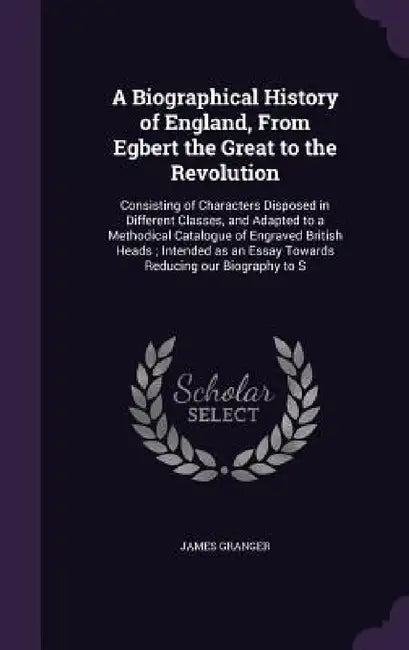 A Biographical History of England, From Egbert the Great to the Revolution: Consisting of Characters Disposed in Different Classes, and Adapted to a M by James Granger