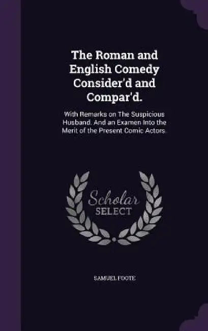 The Roman and English Comedy Consider'd and Compar'd.: With Remarks on The Suspicious Husband. And an Examen Into the Merit of the Present Comic Actor by Samuel Foote