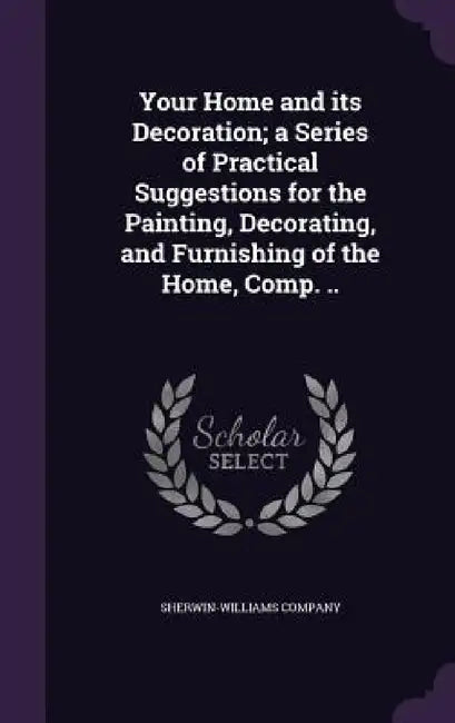 Your Home and its Decoration; a Series of Practical Suggestions for the Painting, Decorating, and Furnishing of the Home, Comp. .. by Sherwin-Williams Company