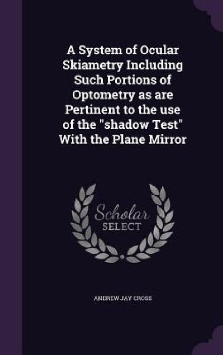 A System of Ocular Skiametry Including Such Portions of Optometry as are Pertinent to the use of the "shadow Test" With the Plane Mirror by Andrew Jay Cross