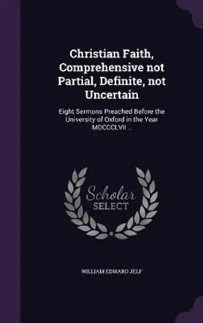 Christian Faith, Comprehensive not Partial, Definite, not Uncertain: Eight Sermons Preached Before the University of Oxford in the Year MDCCCLVII .. by William Edward Jelf
