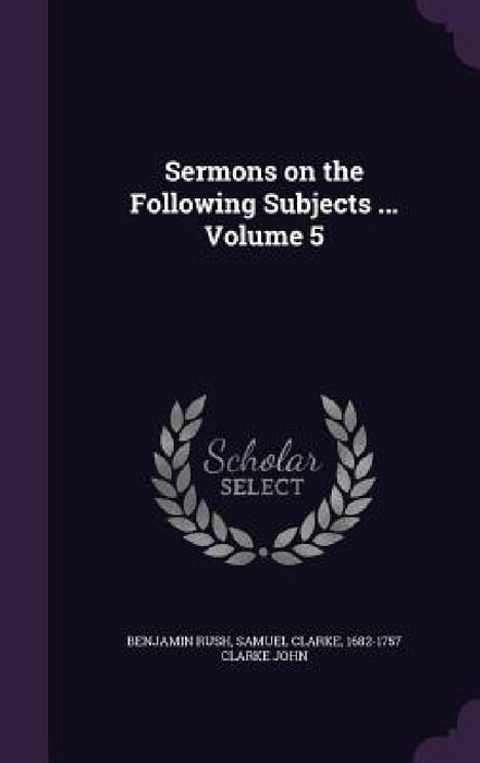 Sermons on the Following Subjects ... Volume 5 by Benjamin Rush, Samuel Clarke, 1682-1757 Clarke John