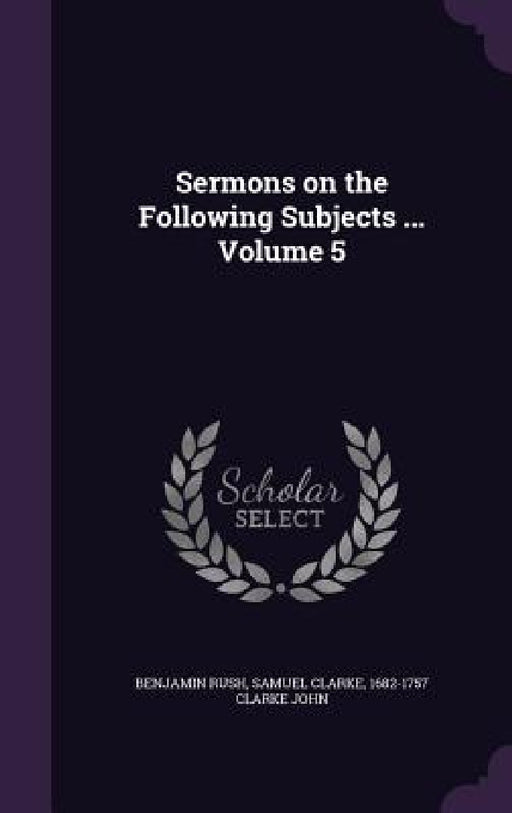 Sermons on the Following Subjects ... Volume 5 by Benjamin Rush, Samuel Clarke, 1682-1757 Clarke John