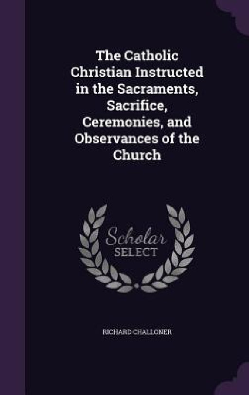 The Catholic Christian Instructed in the Sacraments, Sacrifice, Ceremonies, and Observances of the Church by Richard Challoner