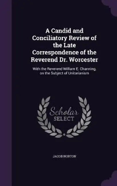 A Candid and Conciliatory Review of the Late Correspondence of the Reverend Dr. Worcester: With the Reverend William E. Channing, on the Subject of Un by Jacob Norton