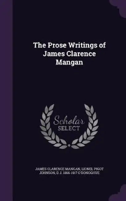 The Prose Writings of James Clarence Mangan by James Clarence Mangan, Lionel Pigot Johnson, D. J. 1866-1917 O'Donoghue