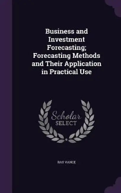 Business and Investment Forecasting; Forecasting Methods and Their Application in Practical Use by Ray Vance