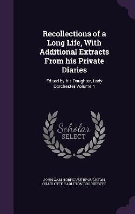 Recollections of a Long Life, With Additional Extracts From his Private Diaries: Edited by his Daughter, Lady Dorchester Volume 4 by John Cam Hobhouse Broughton, Charlotte Carleton Dorchester