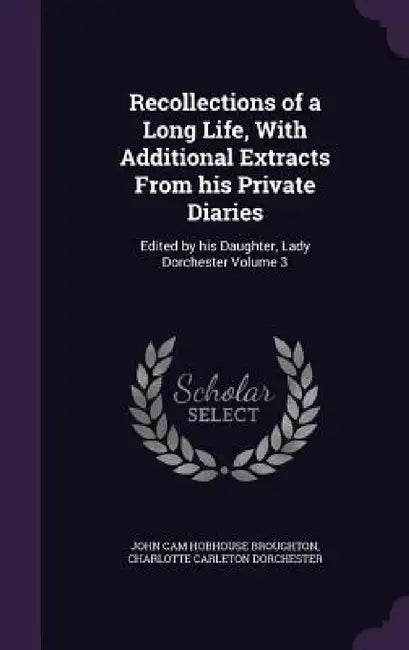 Recollections of a Long Life, With Additional Extracts From his Private Diaries: Edited by his Daughter, Lady Dorchester Volume 3 by John Cam Hobhouse Broughton, Charlotte Carleton Dorchester