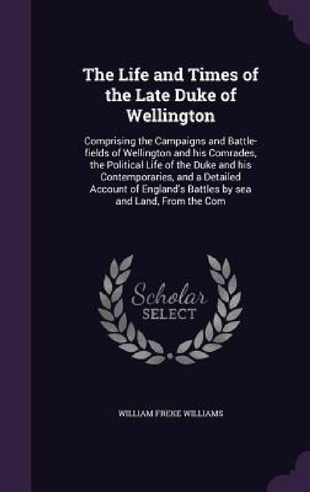 The Life and Times of the Late Duke of Wellington: Comprising the Campaigns and Battle-fields of Wellington and his Comrades, the Political Life of th by William Freke Williams