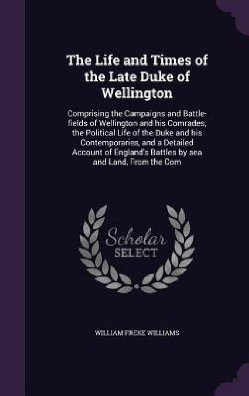 The Life and Times of the Late Duke of Wellington: Comprising the Campaigns and Battle-fields of Wellington and his Comrades, the Political Life of th by William Freke Williams