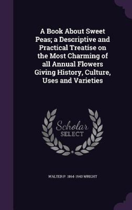 A Book About Sweet Peas; a Descriptive and Practical Treatise on the Most Charming of all Annual Flowers Giving History, Culture, Uses and Varieties by Walter P. 1864-1940 Wright