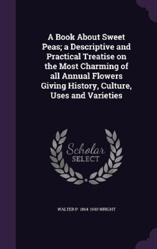 A Book About Sweet Peas; a Descriptive and Practical Treatise on the Most Charming of all Annual Flowers Giving History, Culture, Uses and Varieties by Walter P. 1864-1940 Wright
