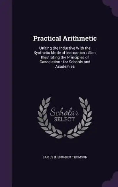 Practical Arithmetic: Uniting the Inductive With the Synthetic Mode of Instruction: Also, Illustrating the Principles of Cancelation: for Sc by James B. 1808-1883 Thomson