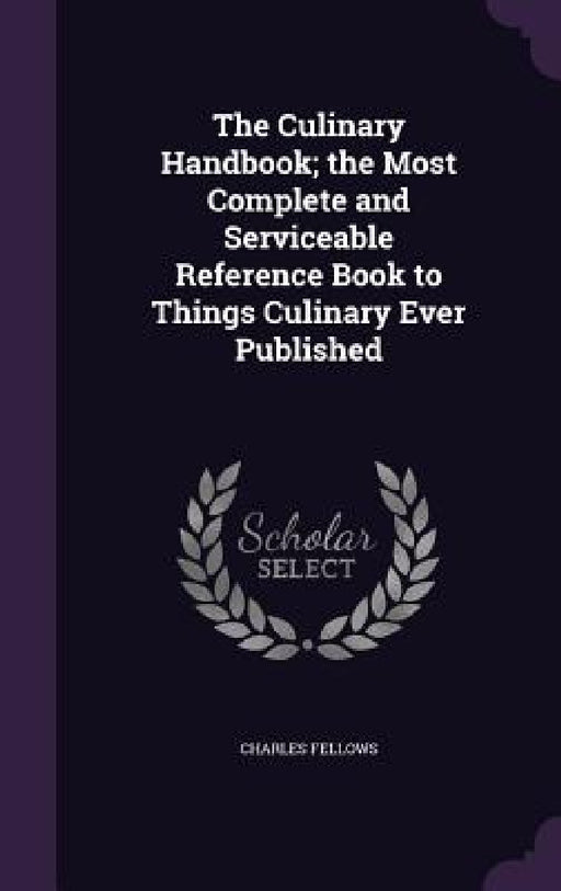The Culinary Handbook; the Most Complete and Serviceable Reference Book to Things Culinary Ever Published by Charles Fellows