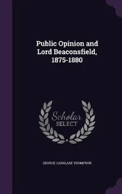 Public Opinion and Lord Beaconsfield, 1875-1880 by George Carslake Thompson
