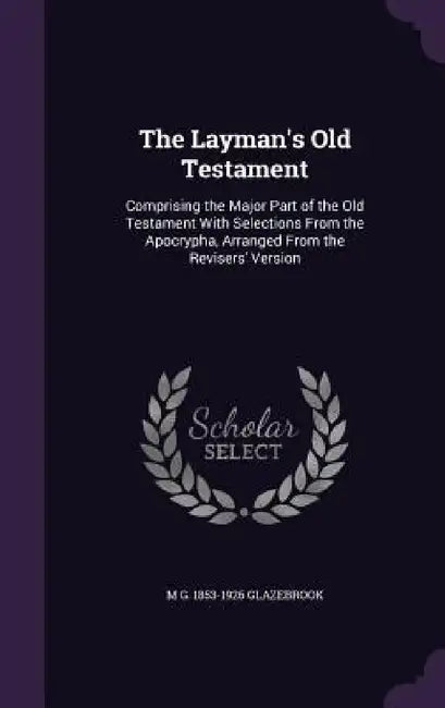 The Layman's Old Testament: Comprising the Major Part of the Old Testament With Selections From the Apocrypha, Arranged From the Revisers' Version by M. G. 1853-1926 Glazebrook