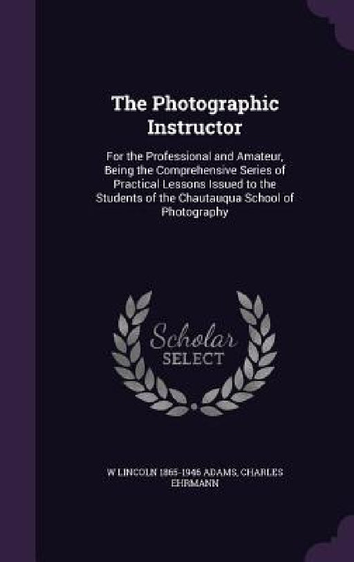 The Photographic Instructor: For the Professional and Amateur, Being the Comprehensive Series of Practical Lessons Issued to the Students of the Ch by W. Lincoln 1865-1946 Adams, Charles Ehrmann