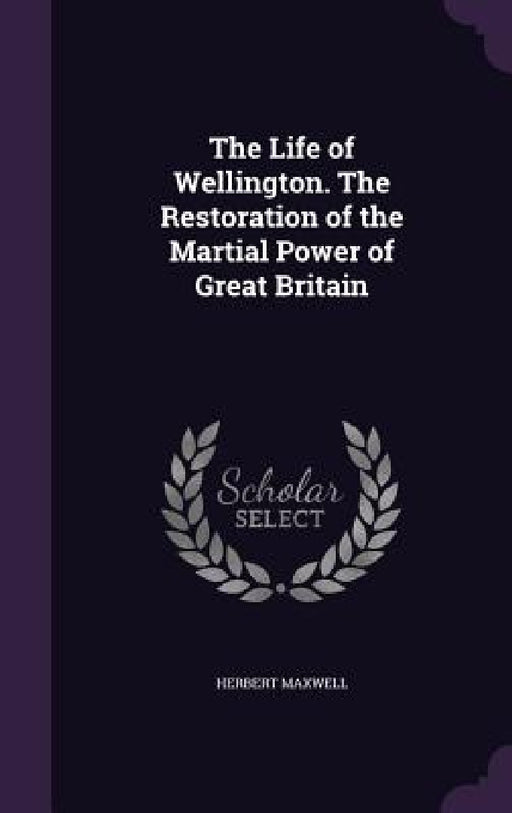 The Life of Wellington. The Restoration of the Martial Power of Great Britain by Herbert Maxwell