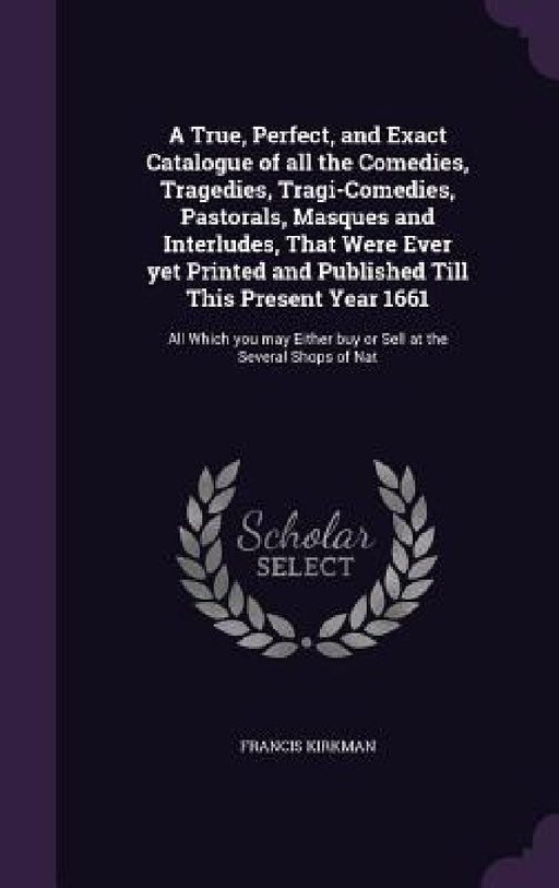 A True, Perfect, and Exact Catalogue of all the Comedies, Tragedies, Tragi-Comedies, Pastorals, Masques and Interludes, That Were Ever yet Printed and by Francis Kirkman
