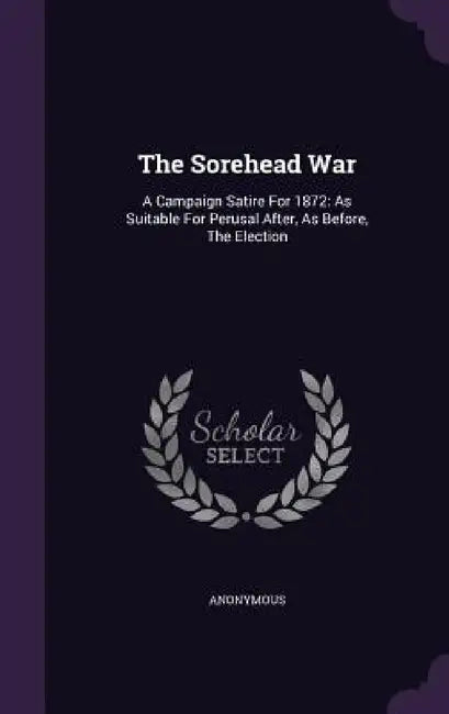 The Sorehead War: A Campaign Satire For 1872: As Suitable For Perusal After, As Before, The Election by Anonymous
