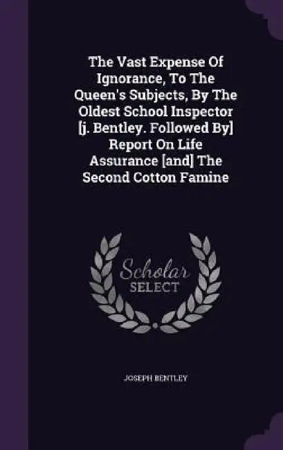 The Vast Expense Of Ignorance, To The Queen's Subjects, By The Oldest School Inspector [j. Bentley. Followed By] Report On Life Assurance [and] The Se by Joseph Bentley