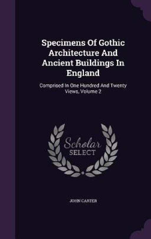 Specimens Of Gothic Architecture And Ancient Buildings In England: Comprised In One Hundred And Twenty Views, Volume 2 by John Carter