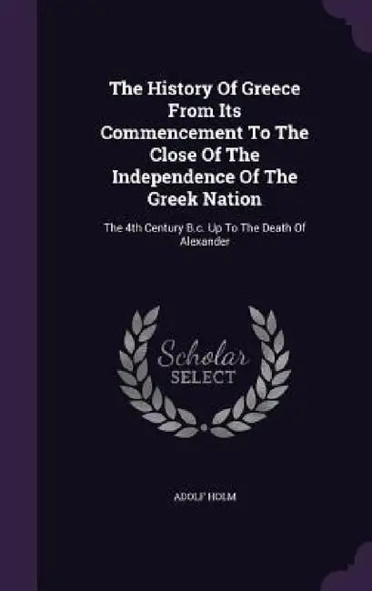 The History Of Greece From Its Commencement To The Close Of The Independence Of The Greek Nation: The 4th Century B.c. Up To The Death Of Alexander by Adolf Holm