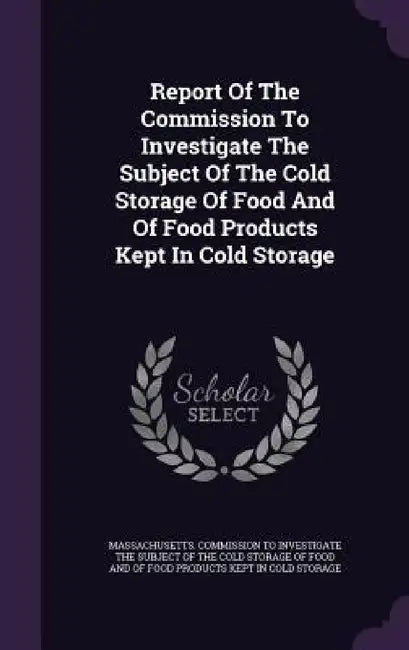 Report Of The Commission To Investigate The Subject Of The Cold Storage Of Food And Of Food Products Kept In Cold Storage by Massachusetts Commission to Investigate