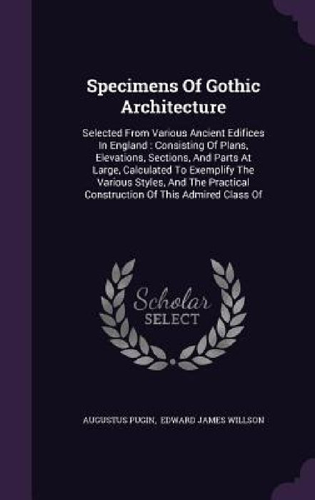 Specimens Of Gothic Architecture: Selected From Various Ancient Edifices In England: Consisting Of Plans, Elevations, Sections, And Parts At Large, Ca by Augustus Pugin, Edward James Willson