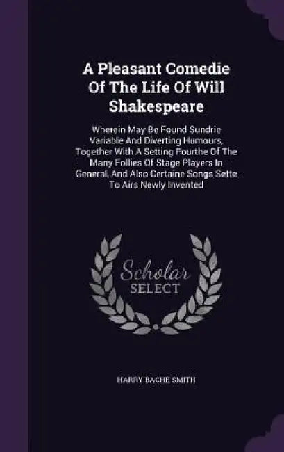 A Pleasant Comedie Of The Life Of Will Shakespeare: Wherein May Be Found Sundrie Variable And Diverting Humours, Together With A Setting Fourthe Of Th by Harry Bache Smith