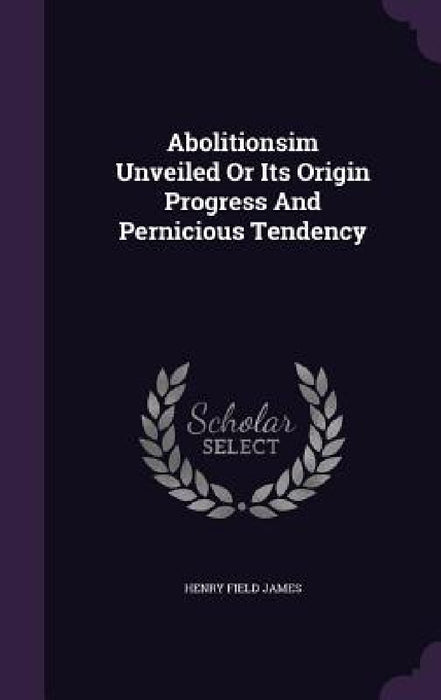 Abolitionsim Unveiled Or Its Origin Progress And Pernicious Tendency by Henry Field James