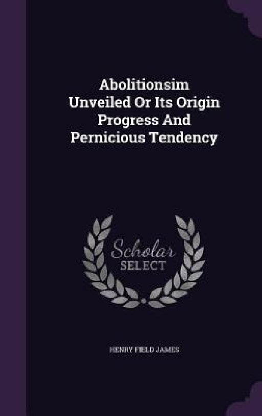 Abolitionsim Unveiled Or Its Origin Progress And Pernicious Tendency by Henry Field James