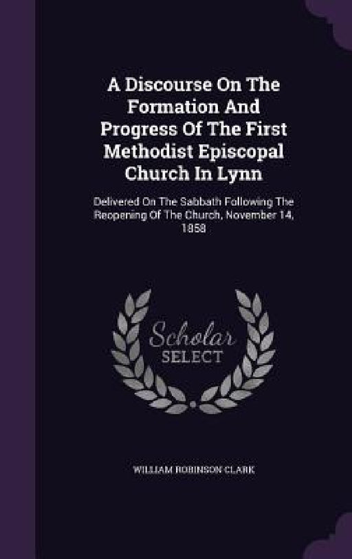 A Discourse On The Formation And Progress Of The First Methodist Episcopal Church In Lynn: Delivered On The Sabbath Following The Reopening Of The Chu by William Robinson Clark