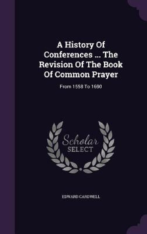 A History Of Conferences ... The Revision Of The Book Of Common Prayer: From 1558 To 1690 by Edward Cardwell