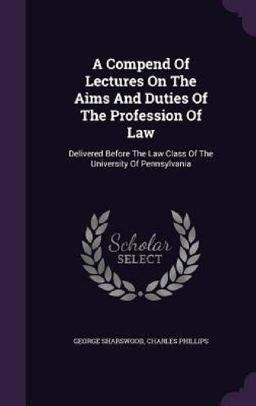A Compend Of Lectures On The Aims And Duties Of The Profession Of Law: Delivered Before The Law Class Of The University Of Pennsylvania by George Sharswood, Charles Phillips