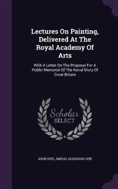 Lectures On Painting, Delivered At The Royal Academy Of Arts: With A Letter On The Proposal For A Public Memorial Of The Naval Glory Of Great Britain by John Opie, Amelia Alderson Opie