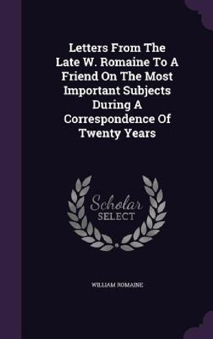 Letters From The Late W. Romaine To A Friend On The Most Important Subjects During A Correspondence Of Twenty Years by William Romaine