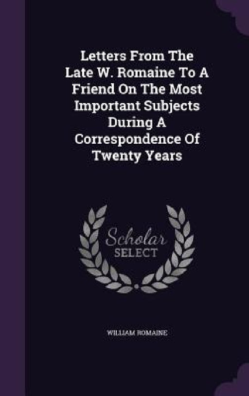 Letters From The Late W. Romaine To A Friend On The Most Important Subjects During A Correspondence Of Twenty Years by William Romaine