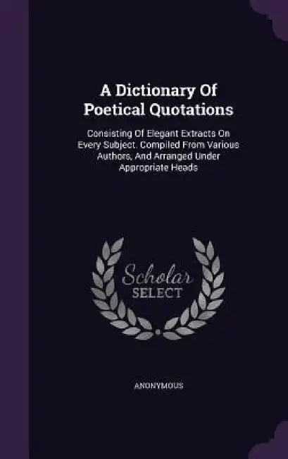 A Dictionary Of Poetical Quotations: Consisting Of Elegant Extracts On Every Subject. Compiled From Various Authors, And Arranged Under Appropriate He by Anonymous