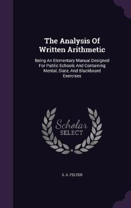 The Analysis Of Written Arithmetic: Being An Elementary Manual Designed For Public Schools And Containing Mental, Slate, And Blackboard Exercises by S. A. Felter