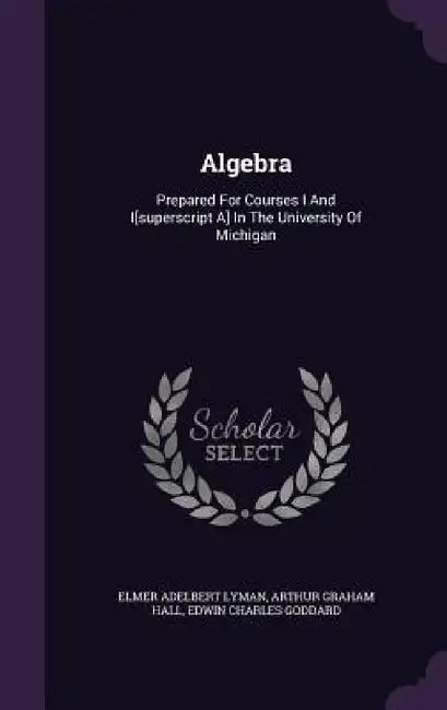 Algebra: Prepared For Courses I And I[superscript A] In The University Of Michigan by Elmer Adelbert Lyman, Arthur Graham Hall, Edwin Charles Goddard