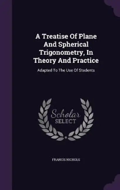 A Treatise Of Plane And Spherical Trigonometry, In Theory And Practice: Adapted To The Use Of Students by Francis Nichols